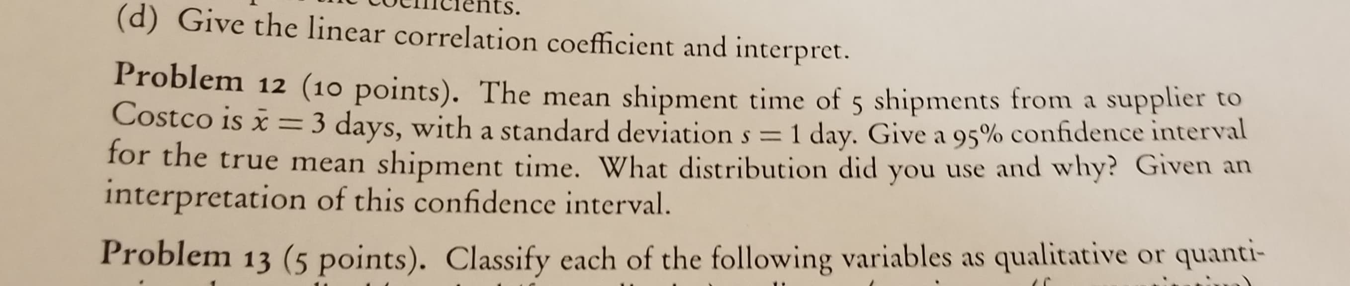 стents.
(d) Give the linear correlation coefficient and interpret.
Problem 12 (10 points). The mean shipment time of 5 shipments from a supplier to
Costco is x =3 days, with a standard deviation s = 1 day. Give a 95% confidence interval
for the true mean shipment time. What distribution did you use and why? Given an
interpretation of this confidence interval.
Problem 13 (5 points). Classify each of the following variables as qualitative or quanti-
