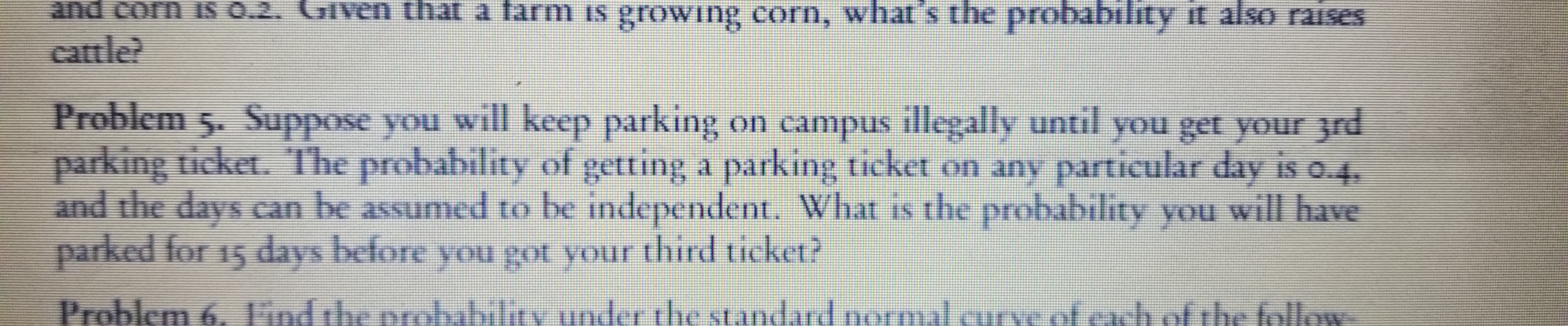 and corn is 0.2. Given that a farm is growing corn, what's
the probabilıty it also raIses
cattle?
Problem 5. Suppose you will keep parking on campus illegally until you get your 3rd
parking ticket. The probability of getting a parking ticket on any particular day is o.4
and the days can be assumed to be independent. What is the probability you will have
parked for 15 days before you got your third ticket?
Problem 6. Tnd the
e prelvibliny under the standard normali
ofewh of the follow

