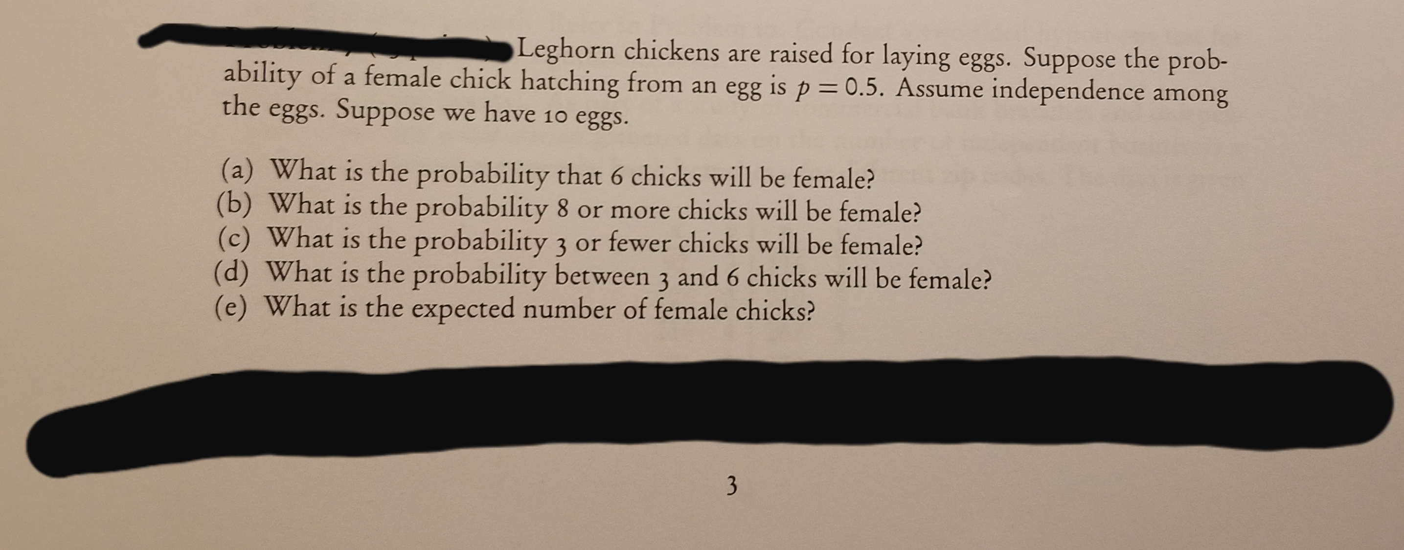 Leghorn chickens are raised for laying eggs. Suppose the prob-
ability of a female chick hatching from an egg is p = 0.5. Assume independence among
the
eggs. Suppose we have 10 eggs.
(a) What is the probability that 6 chicks will be female?
(b) What is the probability 8 or more chicks will be female?
(c) What is the probability 3 or fewer chicks will be female?
(d) What is the probability between 3 and 6 chicks will be female?
(e) What is the expected number of female chicks?
3
