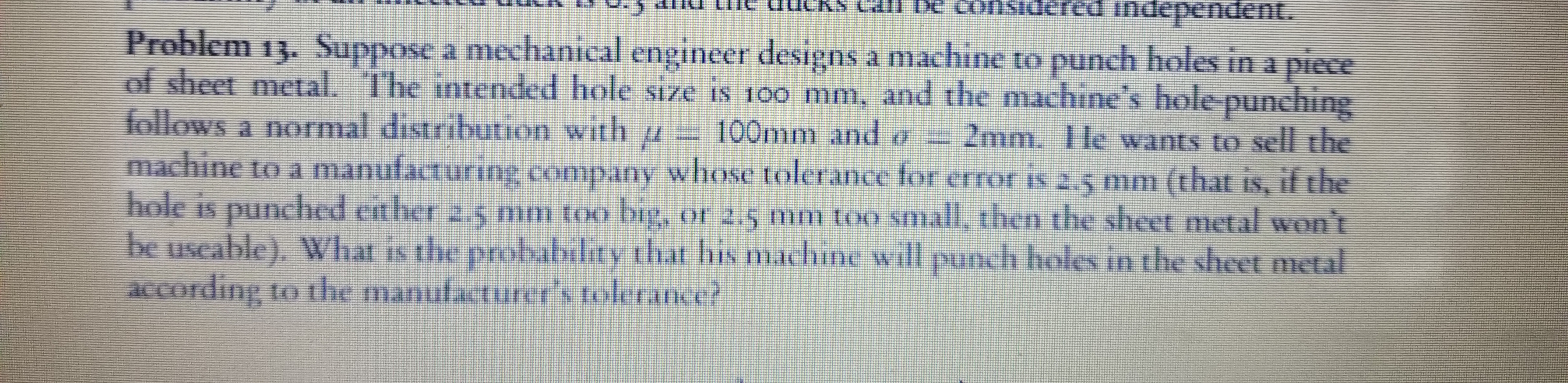 red independent.
Problem 13. Suppose a mechanical engineer designs a machine to punch holes in
of sheet metal. The intended hole size is 1o0 mm, and the machine's hole punching
follows a normal distribution with u
machine to a manufacturing company whose tolerance for error is 2.5 mm (that is, if the
hole is
be useable), Whar is tlie probability that his machine will punch hols in the sheet metal
according to the manufacturer's tolerance?
piece
100mm and o
2mm. IHe wants to sell the
IS,
punched esther 2.5 mm too big, or 2,5 mm too snall, then the sheet metal won't
