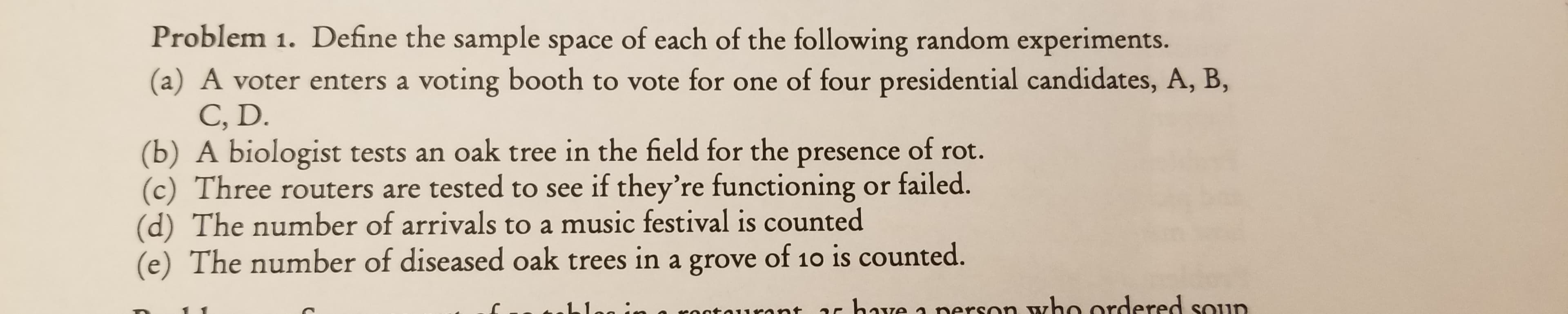 Problem 1. Define the sample space of each of the following random experiments.
(a) A voter enters a voting booth to vote for one of four presidential candidates, A, B,
C, D
(b) A biologist tests an oak tree in the field for the presence of rot.
Three routers are tested to see if they're functioning or failed.
(d) The number of arrivals to a music festival is counted
(e) The number of diseased oak trees in a grove of 10 is counted.
a nerson who ordered soun
have
onta1sant
