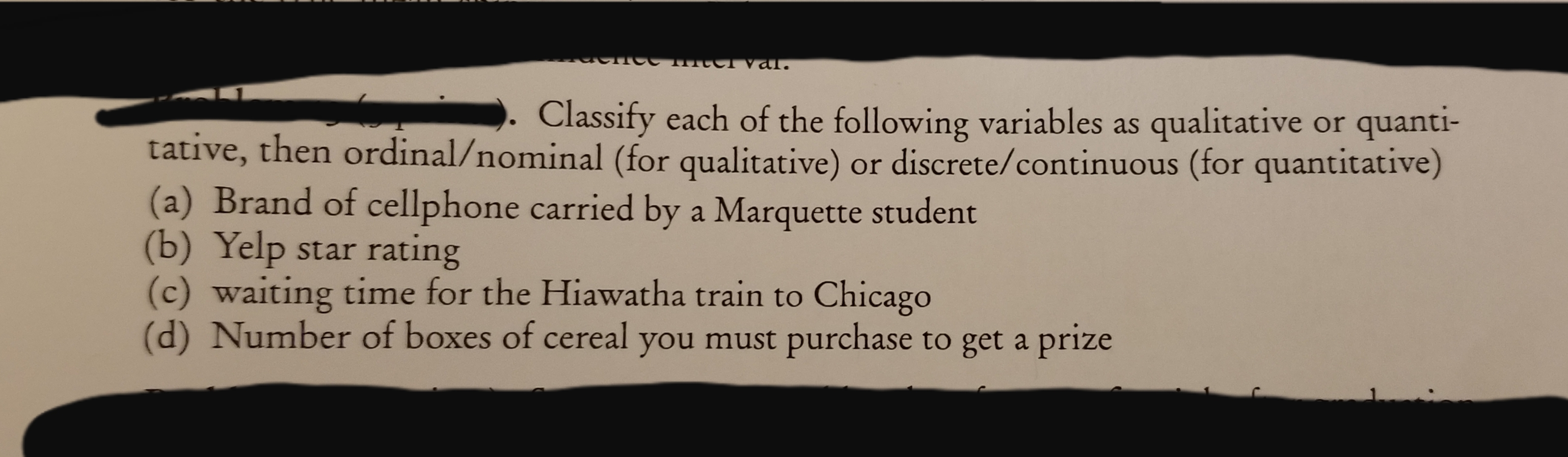 terval.
Classify each of the following variables as qualitative or quanti-
tative, then ordinal/nominal (for qualitative) or discrete/continuous (for quantitative)
(a) Brand of cellphone carried by a Marquette student
(b) Yelp star rating
(c) waiting time for the Hiawatha train to Chicago
(d) Number of boxes of cereal you must purchase to get a prize
