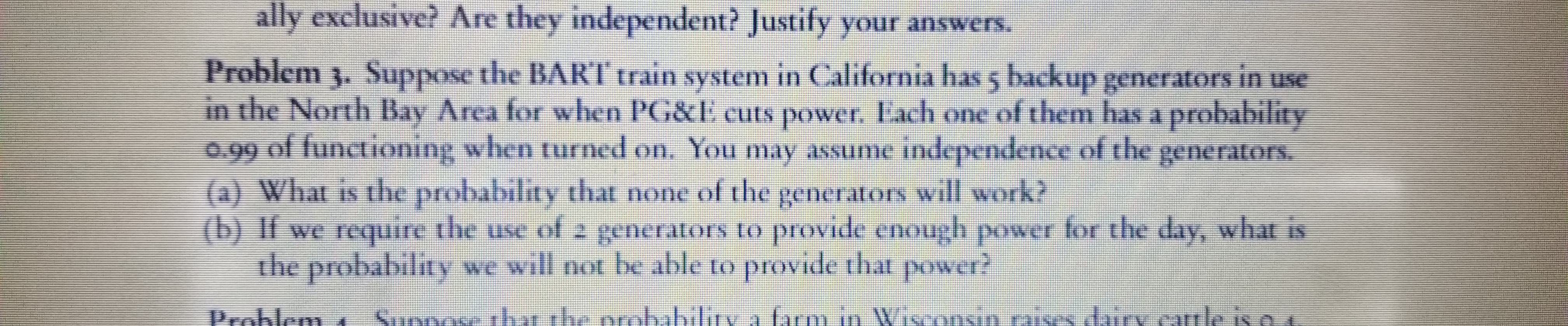 ally exclusive? Are they independent? Justify your answers.
Problem 3. Suppose the BART train system in California has 5 backup generators in
in the North Bay Area for when PG&E cuts power. Each one of them has a probability
0.99 of functioning when turned on. You may assume independence of the
(a) What is the probability that none of the
(b) if we require the use of 2 generators to provide enough power for the day, what is
the
use
DO
generators.
will work?
kenerators
probability we will not be able to provide that power?
Stese thar the probabiliiv.a farmin Wisonsinaises diiry camle is o a
Problem

