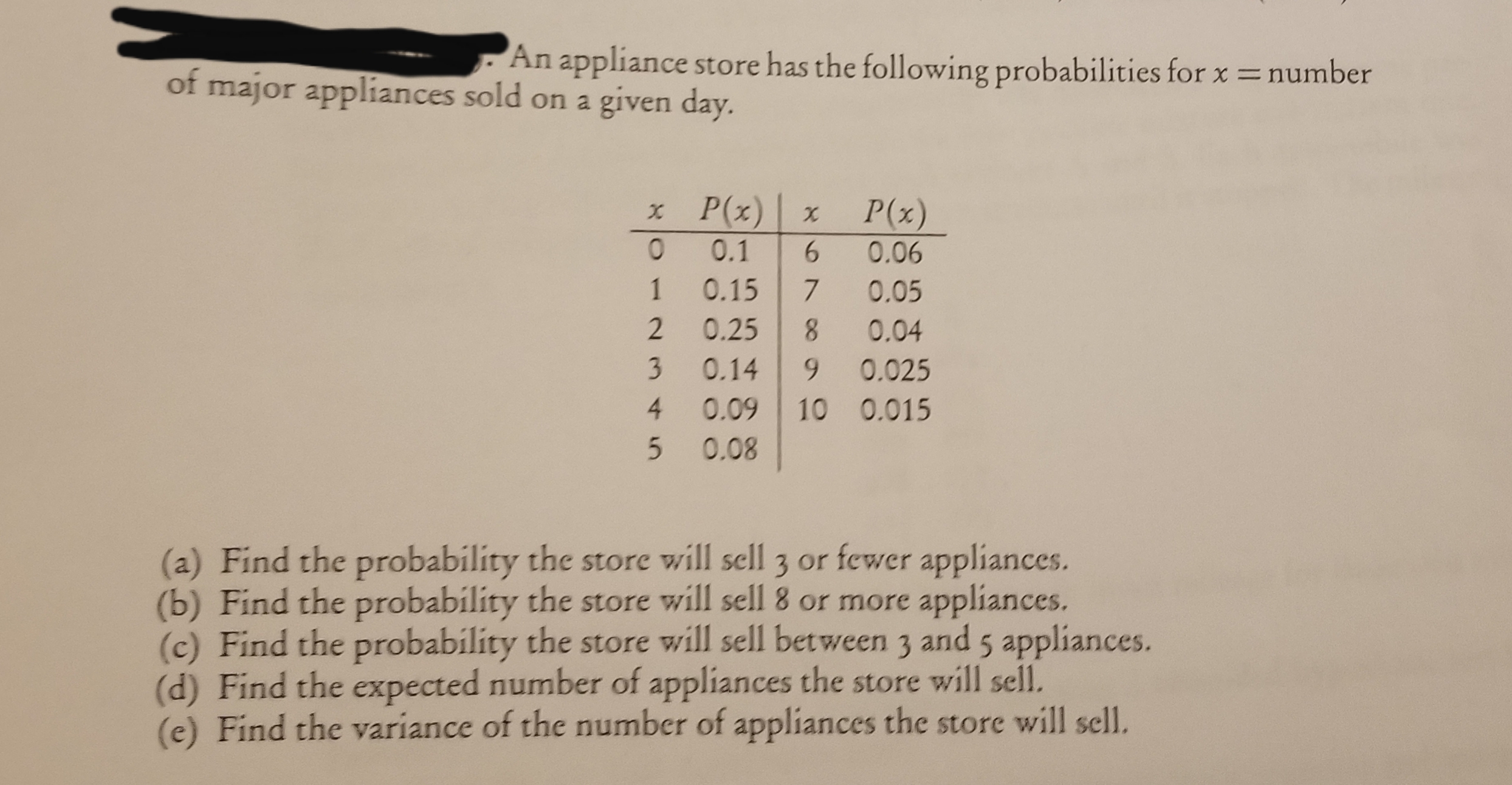 An appliance store has the following probabilities for x =number
of major appliances sold on a given day.
x P(x)
P(x)
0.1
0.06
0.15
0.05
0.25
8.
0.04
9.
0.14
0.025
4.
0.09
10 0.015
0.08
lity the store will sell 3 or fewer appliances.
(a) Find the probability
(b) Find the probability the store will sell 8 or more appliances.
(c) Find the probability the store will sell between 3 and 5 appliances.
(d) Find the expected number of appliances the store will sell.
(e) Find the variance of the number of appliances the store will sell.
