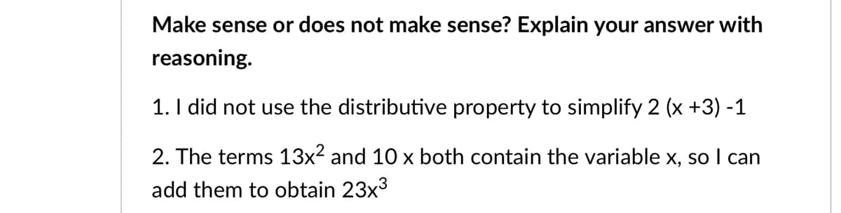 Make sense or does not make sense? Explain your answer with
reasoning.
1. I did not use the distributive property to simplify 2 (x +3) -1
2. The terms 13x2 and 10 x both contain the variable x, so I can
add them to obtain 23x3

