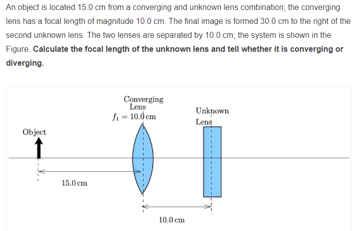 An object is located 15.0 cm from a converging and unknown lens combination; the converging
lens has a focal length of magnitude 10.0 cm. The final image is formed 30.0 cm to the right of the
second unknown lens. The two lenses are separated by 10.0 cm; the system is shown in the
Figure. Calculate the focal length of the unknown lens and tell whether it is converging or
diverging.
Converging
Lens
fi = 10.0 cm
Unknown
Lens
Object
15.0 cm
10.0 cm
