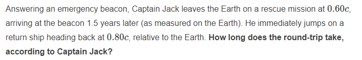 Answering an emergency beacon, Captain Jack leaves the Earth on a rescue mission at 0.60c,
arriving at the beacon 1.5 years later (as measured on the Earth). He immediately jumps on a
return ship heading back at 0.80c, relative to the Earth. How long does the round-trip take,
according to Captain Jack?
