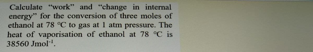 Calculate "work" and "change in internal
energy" for the conversion of three moles of
ethanol at 78 °C to gas at 1 atm pressure. The
heat of vaporisation of ethanol at 78 °C is
38560 Jmol-!.
