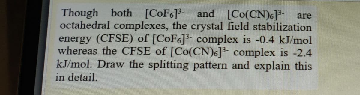 Though both [COF6]3- and [Co(CN)6]3-
octahedral complexes, the crystal field stabilization
energy (CFSE) of [CoF6]3- complex is -0.4 kJ/mol
whereas the CFSE of [Co(CN)6]3- complex is -2.4
kJ/mol. Draw the splitting pattern and explain this
in detail.
are
