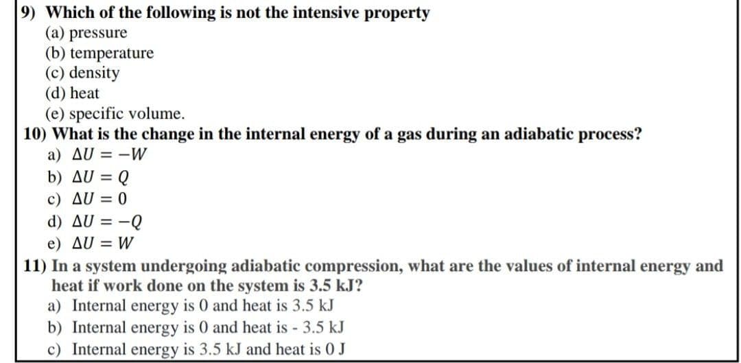 9) Which of the following is not the intensive property
(a) pressure
(b) temperature
(c) density
(d) heat
(e) specific volume.
10) What is the change in the internal energy of a gas during an adiabatic process?
a) AU = -W
b) AU = Q
c) AU = 0
d) AU = -Q
e) AU = W
11) In a system undergoing adiabatic compression, what are the values of internal energy and
heat if work done on the system is 3.5 kJ?
a) Internal energy is 0 and heat is 3.5 kJ
b) Internal energy is 0 and heat is 3.5 kJ
c) Internal energy is 3.5 kJ and heat is 0 J
