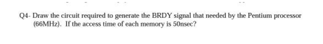 Q4- Draw the circuit required to generate the BRDY signal that needed by the Pentium processor
(66MHZ). If the access time of each memory is 50nsec?
