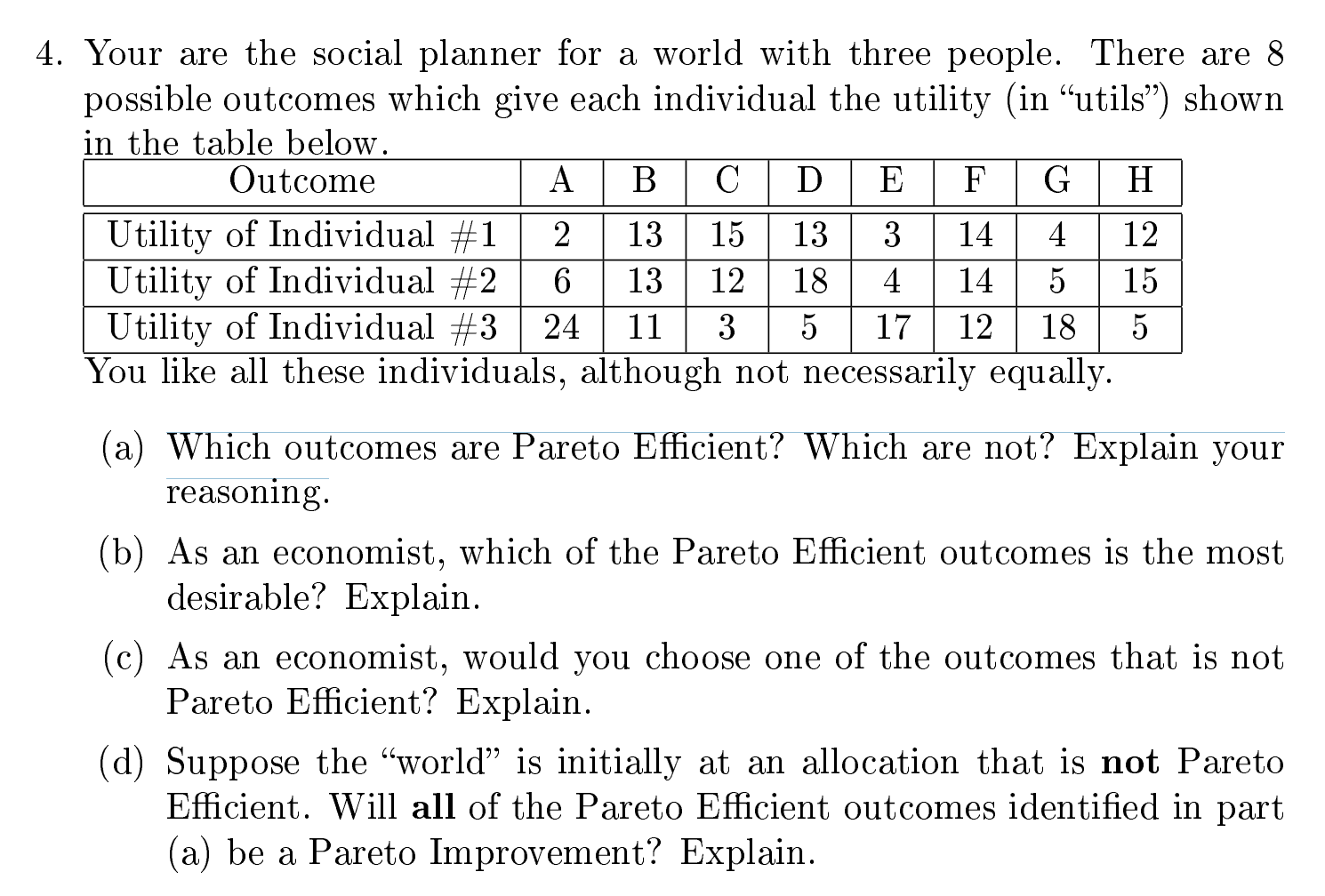 4. Your are the social planner for a world with three people. There are 8
possible outcomes which give each individual the utility (in "utils") shown
in the table below.
Outcome
A
D
G
Н
Utility of Individual #1
Utility of Individual #2
Utility of Individual #3
You like all these individuals, although not necessarily equally.
2
13
15
13
3
14
4
12
13
12
18
4
14
5
15
24
11
3
5
17
12
18
(a) Which outcomes are Pareto Efficient? Which are not? Explain your
reasoning.
(b) As an economist, which of the Pareto Efficient outcomes is the most
desirable? Explain.
(c) As an economist, would you choose one of the outcomes that is not
Pareto Efficient? Explain.
(d) Suppose the "world" is initially at an allocation that is not Pareto
Efficient. Will all of the Pareto Efficient outcomes identified in part
(a) be a Pareto Improvement? Explain.

