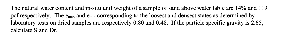 The natural water content and in-situ unit weight of a sample of sand above water table are 14% and 119
pcf respectively. The emax and emin corresponding to the loosest and densest states as determined by
laboratory tests on dried samples are respectively 0.80 and 0.48. If the particle specific gravity is 2.65,
calculate S and Dr.
