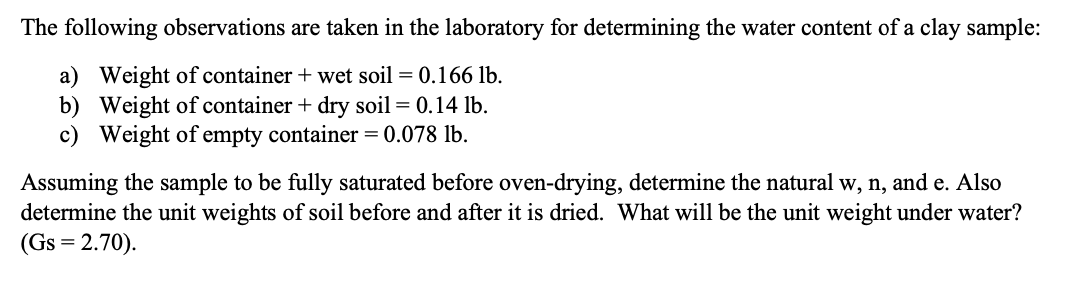 The following observations are taken in the laboratory for determining the water content of a clay sample:
a) Weight of container + wet soil = 0.166 lb.
b) Weight of container + dry soil = 0.14 lb.
c) Weight of empty container = 0.078 lb.
Assuming the sample to be fully saturated before oven-drying, determine the natural w, n, and e. Also
determine the unit weights of soil before and after it is dried. What will be the unit weight under water?
(Gs = 2.70).
