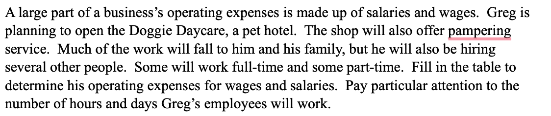 A large part of a business's operating expenses is made up of salaries and wages. Greg is
planning to open the Doggie Daycare, a pet hotel. The shop will also offer pampering
service. Much of the work will fall to him and his family, but he will also be hiring
several other people. Some will work full-time and some part-time. Fill in the table to
determine his operating expenses for wages and salaries. Pay particular attention to the
number of hours and days Greg's employees will work.
