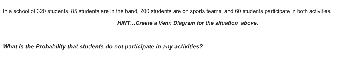 In a school of 320 students, 85 students are in the band, 200 students are on sports teams, and 60 students participate in both activities.
HINT...Create a Venn Diagram for the situation above.
What is the Probability that students do not participate in any activities?
