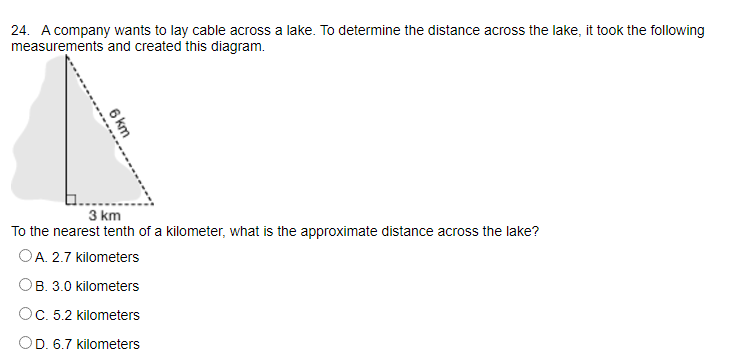24. A company wants to lay cable across a lake. To determine the distance across the lake, it took the following
measurements and created this diagram.
3 km
To the nearest tenth of a kilometer, what is the approximate distance across the lake?
OA. 2.7 kilometers
OB. 3.0 kilometers
OC. 5.2 kilometers
OD. 6.7 kilometers
6 km
