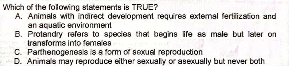 Which of the following statements is TRUE?
A. Animals with indirect development requires external fertilization and
an aquatic environment
B. Protandry refers to species that begins life as male but later on
transforms into females
C. Parthenogenesis is a form of sexual reproduction
di D. Animals may reproduce either sexually or asexually but never both
