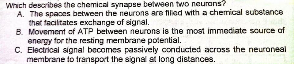 Which describes the chemical synapse between two neurons?
A. The spaces between the neurons are filled with a chemical substance
that facilitates exchange of signal.
B. Movement of ATP between neurons is the most immediate source of
energy for the resting membrane potential.
C. Electrical signal becomes passively conducted across the neuroneal
membrane to transport the signal at long distances.
