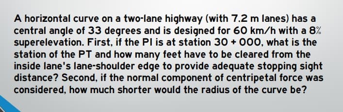 A horizontal curve on a two-lane highway (with 7.2 m lanes) has a
central angle of 33 degrees and is designed for 60 km/h with a 8%
superelevation. First, if the PI is at station 30+ 000, what is the
station of the PT and how many feet have to be cleared from the
inside lane's lane-shoulder edge to provide adequate stopping sight
distance? Second, if the normal component of centripetal force was
considered, how much shorter would the radius of the curve be?