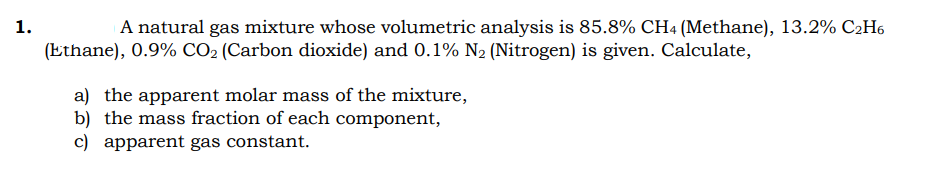 1.
A natural gas mixture whose volumetric analysis is 85.8% CH4 (Methane), 13.2% C2H6
(Ethane), 0.9% CO2 (Carbon dioxide) and 0.1% N2 (Nitrogen) is given. Calculate,
a) the apparent molar mass of the mixture,
b) the mass fraction of each component,
c) apparent gas constant.
