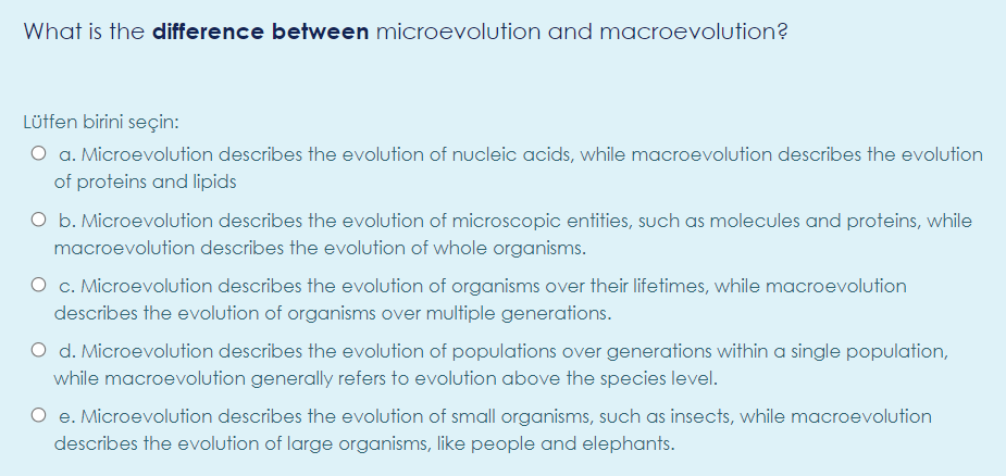 What is the difference between microevolution and macroevolution?
Lütfen birini seçin:
O a. Microevolution describes the evolution of nucleic acids, while macroevolution describes the evolution
of proteins and lipids
O b. Microevolution describes the evolution of microscopic entities, such as molecules and proteins, while
macroevolution describes the evolution of whole organisms.
O c. Microevolution describes the evolution of organisms over their lifetimes, while macroevolution
describes the evolution of organisms over multiple generations.
O d. Microevolution describes the evolution of populations over generations within a single population,
while macroevolution generally refers to evolution above the species level.
O e. Microevolution describes the evolution of small organisms, such as insects, while macroevolution
describes the evolution of large organisms, like people and elephants.
