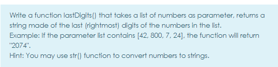 Write a function lastDigits() that takes a list of numbers as parameter, returns a
string made of the last (rightmost) digits of the numbers in the list.
Example: If the parameter list contains [42, 800, 7, 24], the function will return
"2074".
Hint: You may use str() function to convert numbers to strings.
