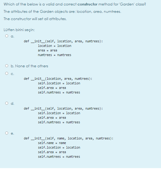 Which of the below is a valid and corect constructor method for 'Garden' class?
The attributes of the Garden objects are: location, area, numtrees.
The constructor will set all attributes.
Lütfen birini seçin:
O a.
def _init_(self, location, area, numtrees):
location = location
area = area
numtrees = numtrees
O b. None of the others
O c.
def _init_(location, area, numtrees):
self.location = location
self.area = area
self.numtrees = numtrees
Od.
def _init_(self, location, area, numtrees):
self.location = location
self.area - area
self.numtrees = numtrees
def _init_(self, name, location, area, numtrees):
self.name = name
self.location
location
self.area = area
self.numtrees = numtrees
