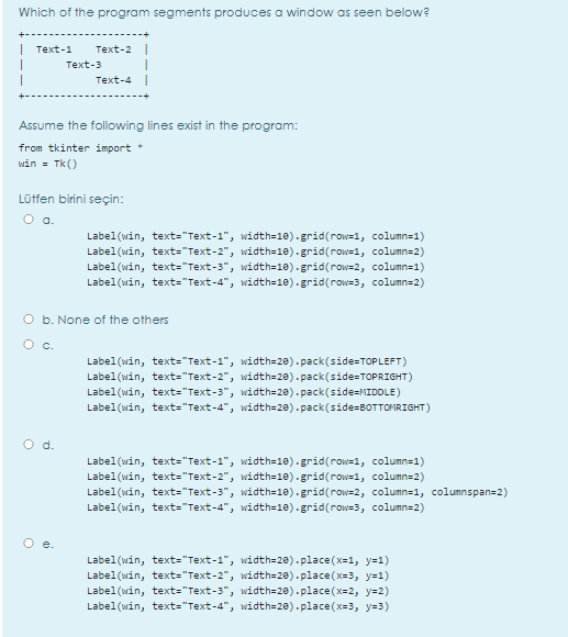 Which of the program segments produces a window as seen below?
| Text-1
Text-2 |
Text-3
Text-4
Assume the following lines exist in the program:
from tkinter import
win = Tk()
Lütfen birini seçin:
O a.
Label(win, text="Text-1", width=18).grid(row=1, column=1)
Label(win, text="Text-2", width=18).grid(row=1, column=2)
Label(win, text="Text-3", width=18).grid(row=2, column=1)
Label(win, text="Text-4", width=10).grid(row=3, column=2)
O b. None of the others
O c.
Label(win, text="Text-1", width=28).pack(side=TOPLEFT)
Label(win, text="Text-2", width=28).pack(side=TOPRIGHT)
Label(win, text="Text-3", width=20). pack(side=MIDDLE)
Label(win, text="Text-4", width=20).pack(side=BOTTOMRIGHT)
O d.
Label(win, text="Text-1", width=18).grid(row=1, column=1)
Label(win, text="Text-2", width=18).grid(row=1, column=2)
Label(win, text="Text-3", width=10).grid(row=2, column=1, columnspan=2)
Label(win, text="Text-4", width=18).grid(row=3, column=2)
O e.
Label(win, text="Text-1", width=20).place (x=1, y=1)
Label(win, text="Text-2", width=28).place(x=3, y=1)
Label(win, text="Text-3", width=20).place (x=2, y=2)
Label(win, text="Text-4", width=28).place(x=3, y=3)

