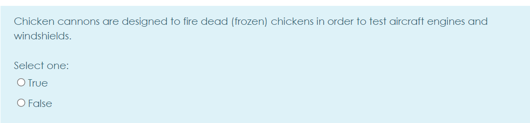 Chicken cannons are designed to fire dead (frozen) chickens in order to test aircraft engines and
windshields.
Select one:
O True
O False
