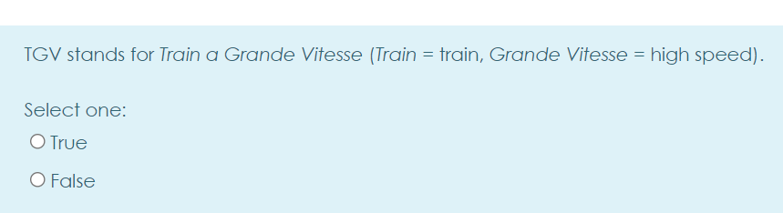 TGV stands for Train a Grande Vitesse (Train = train, Grande Vitesse = high speed).
Select one:
O True
O False
