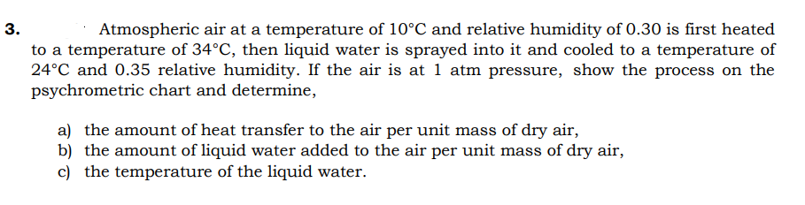 Atmospheric air at a temperature of 10°C and relative humidity of 0.30 is first heated
to a temperature of 34°C, then liquid water is sprayed into it and cooled to a temperature of
24°C and 0.35 relative humidity. If the air is at 1 atm pressure, show the process on the
psychrometric chart and determine,
a) the amount of heat transfer to the air per unit mass of dry air,
b) the amount of liquid water added to the air per unit mass of dry air,
c) the temperature of the liquid water.
3.
