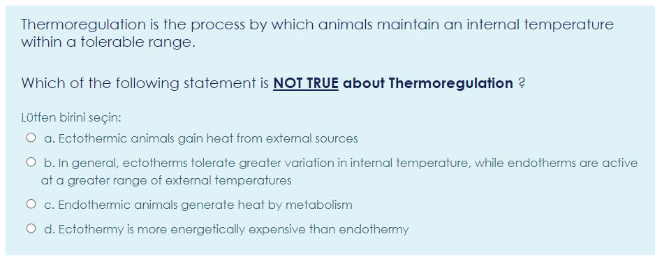 Thermoregulation is the process by which animals maintain an internal temperature
within a tolerable range.
Which of the following statement is NOT TRUE about Thermoregulation ?
Lütfen birini seçin:
O a. Ectothermic animals gain heat from external sources
O b. In general, ectotherms tolerate greater variation in internal temperature, while endotherms are active
at a greater range of external temperatures
O c. Endothermic animals generate heat by metabolism
O d. Ectothermy is more energetically expensive than endothermy
