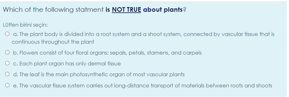 Which of the following statment is NOT TRUE about plants?
Lüffen birini seçin:
O a. The plant body is divided into a root system and a shoot system, connected by vascular tissue that is
continuous throughout the plant
O b. Flowers consist of four floral organs: sepals, petals, stamens, and carpels
O c. Each plant organ has only dermal tissue
O d. The leaf is the main photosynthetic organ of most vascular plants
O e. The vascular tissue system carries out long-distance transport of materials between roots and shoots
