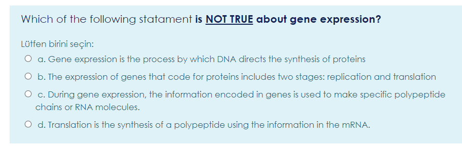 Which of the following statament is NOT TRUE about gene expression?
Lüffen birini seçin:
O a. Gene expression is the process by which DNA directs the synthesis of proteins
O b. The expression of genes that code for proteins includes two stages: replication and translation
O c. During gene expression, the information encoded in genes is used to make specific polypeptide
chains or RNA molecules.
O d. Translation is the synthesis of a polypeptide using the information in the MRNA.
