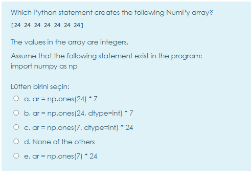 Which Python statement creates the following NumPy array?
[24 24 24 24 24 24 24]
The values in the array are integers.
Assume that the following statement exist in the program:
import numpy as np
Lüffen birini seçin:
a. ar = np.ones(24) * 7
O b. ar = np.ones (24, dtype=int) * 7
O c. ar = np.ones(7, dtype=int) * 24
O d. None of the others
O e. ar = np.ones(7) * 24
