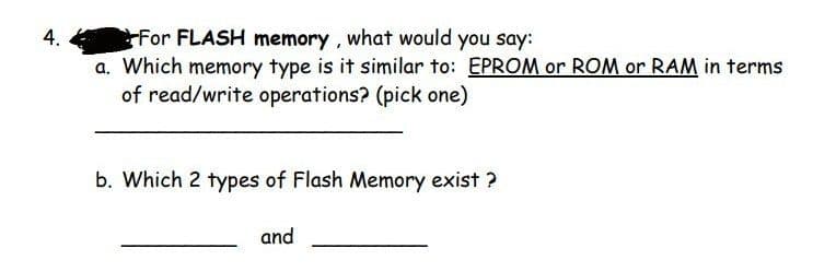 4.
rFor FLASH memory, what would you say:
a. Which memory type is it similar to: EPROM or ROM or RAM in terms
of read/write operations? (pick one)
b. Which 2 types of Flash Memory exist ?
and
