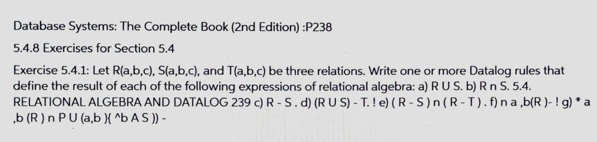 Database Systems: The Complete Book (2nd Edition) :P238
5.4.8 Exercises for Section 5.4
Exercise 5.4.1: Let R(a,b,c), S(a,b,c), and T(a,b,c) be three relations. Write one or more Datalog rules that
define the result of each of the following expressions of relational algebra: a) RUS. b) R n S. 5.4.
RELATIONAL ALGEBRA AND DATALOG 239 c) R - S.d) (RU S) - T. ! e) (R - S)n (R-T). f) n a ,b(R )- ! g) * a
„b (R ) n PU (a,b }{ ^b A S )) -
