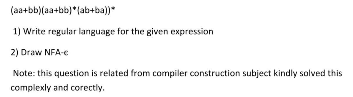 (aa+bb)(aa+bb)*(ab+ba))*
1) Write regular language for the given expression
2) Draw NFA-e
Note: this question is related from compiler construction subject kindly solved this
complexly and corectly.
