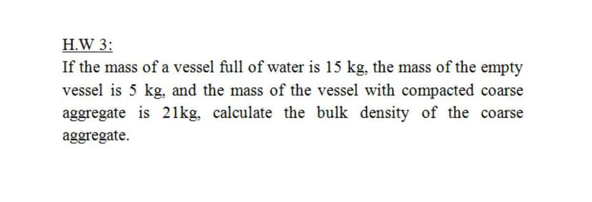 H.W 3:
If the mass of a vessel full of water is 15 kg, the mass of the empty
vessel is 5 kg, and the mass of the vessel with compacted coarse
aggregate is 21kg, calculate the bulk density of the coarse
aggregate.
