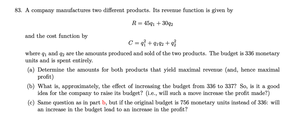 83. A company manufactures two different products. Its revenue function is given by
R = 45q1 + 3092
and the cost function by
C = 9² +9192 +9²2
where 91 and 92 are the amounts produced and sold of the two products. The budget is 336 monetary
units and is spent entirely.
(a) Determine the amounts for both products that yield maximal revenue (and, hence maximal
profit)
(b) What is, approximately, the effect of increasing the budget from 336 to 337? So, is it a good
idea for the company to raise its budget? (i.e., will such a move increase the profit made?)
(c) Same question as in part b, but if the original budget is 756 monetary units instead of 336: will
an increase in the budget lead to an increase in the profit?