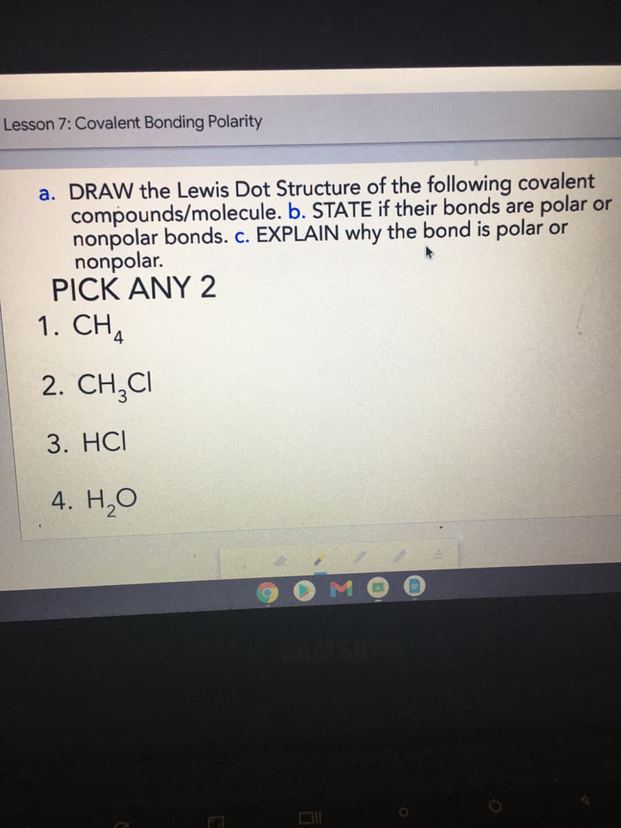 Lesson 7: Covalent Bonding Polarity
a. DRAW the Lewis Dot Structure of the following covalent
compounds/molecule. b. STATE if their bonds are polar or
nonpolar bonds. c. EXPLAIN why the bond is polar or
nonpolar.
PICK ANY 2
1. CH4
2. CH,CI
3. HСI
4. Н.О
