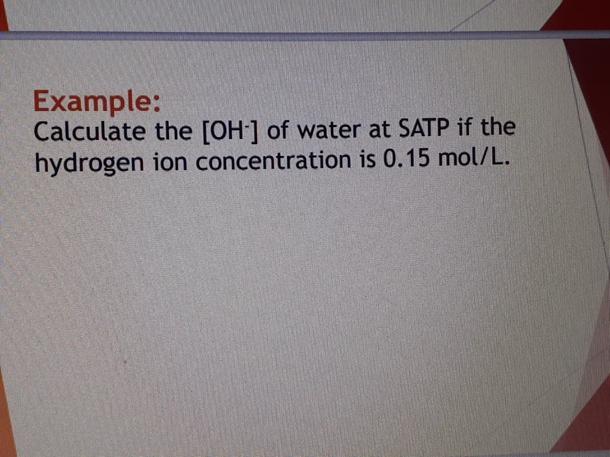 Example:
Calculate the [OH] of water at SATP if the
hydrogen ion concentration is 0.15 mol/L.
