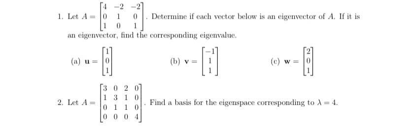 4 -2
1. Let A = |0
1 0
1
Determine if each vector below is an eigenvector of A. If it is
1
an eigenvector, find the corresponding eigenvalue.
(a) u = |0
(b) v
(c) w = |0
[3 0 2 0]
1 310
0 1 1 0
0 0 0 4
2. Let A =
Find a basis for the eigenspace corresponding to 1 = 4.
