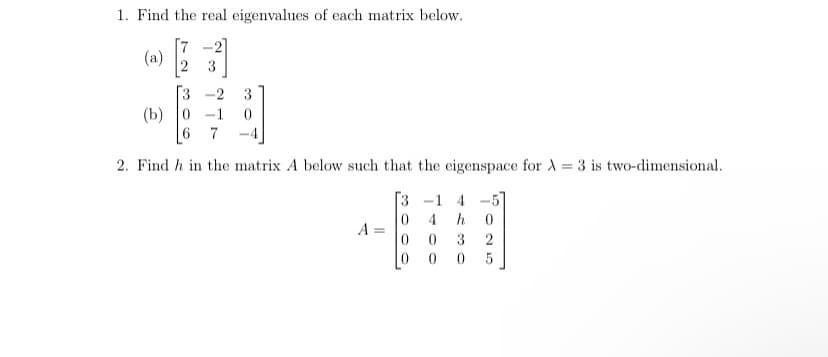 1. Find the real eigenvalues of each matrix below.
[7
(a)
-2]
3
3 -2
(b) 0 -1
6 7
3
2. Find h in the matrix A below such that the eigenspace for A = 3 is two-dimensional.
3 -1 4 -5]
4
h
0 3
2
0 0 0
