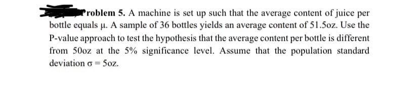 Problem 5. A machine is set up such that the average content of juice per
bottle equals µu. A sample of 36 bottles yields an average content of 51.5oz. Use the
P-value approach to test the hypothesis that the average content per bottle is different
from 50oz at the 5% significance level. Assume that the population standard
deviation o = 5oz.
