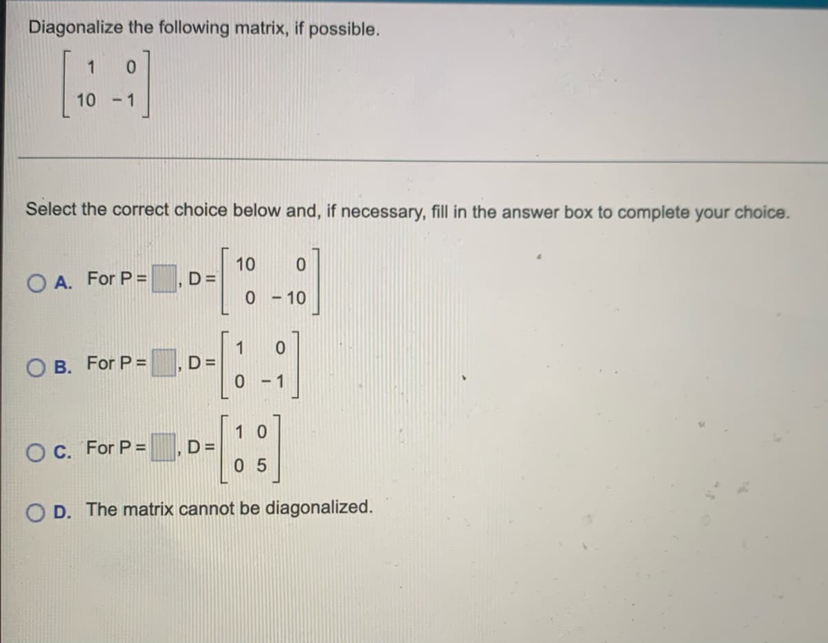 Diagonalize the following matrix, if possible.
1
10
- 1
Select the correct choice below and, if necessary, fill in the answer box to complete your choice.
10
D =
O A. For P =
0 - 10
B. For P =
D =
-1
1 0
O C. For P =
D =
0 5
O D. The matrix cannot be diagonalized.
