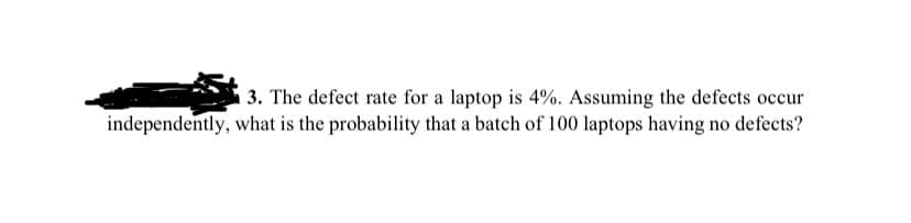 3. The defect rate for a laptop is 4%. Assuming the defects occur
independently, what is the probability that a batch of 100 laptops having no defects?

