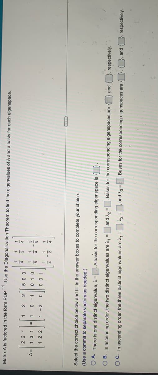 Matrix A is factored in the form PDP
. Use the Diagonalization Theorem to find the eigenvalues of A and a basis for each eigenspace.
1.
221
2
4.
2.
0 0 9
131
L- 0
4.
22
1 -2
1
2
4.
Select the correct choice below and fill in the answer boxes to complete your choice.
(Use a comma to separate vectors as needed.)
O A. There is one distinct eigenvalue, 1 =
A basis for the corresponding eigenspace is
and ^2 =
Bases for the corresponding eigenspaces are
respectively.
O B. In ascending order, the two distinct eigenvalues are , =
pue
,^2 =, and 3 =
Bases for the corresponding eigenspaces are
respectively.
O C. In ascending order, the three distinct eigenvalues are 2, =
pue O
