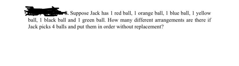 8. Suppose Jack has 1 red ball, 1 orange ball, 1 blue ball, 1 yellow
ball, 1 black ball and 1 green ball. How many different arangements are there if
Jack picks 4 balls and put them in order without replacement?
